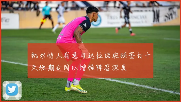 凯尔特人有意与达拉诺班顿签订十天短期合同以增强阵容深度