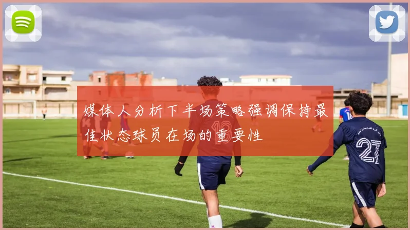 媒体人分析下半场策略强调保持最佳状态球员在场的重要性