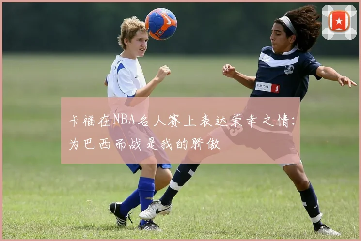 卡福在NBA名人赛上表达荣幸之情：为巴西而战是我的骄傲