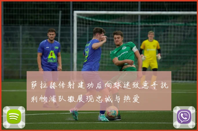 萨拉赫传射建功后向球迷致意手抚利物浦队徽展现忠诚与热爱