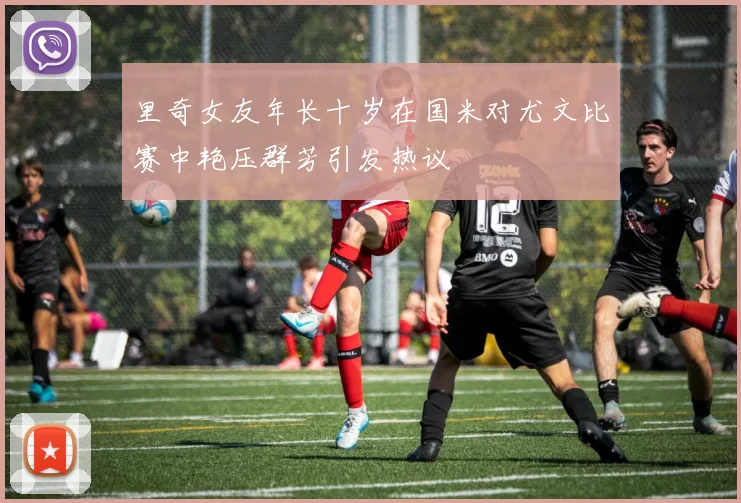 里奇女友年长十岁在国米对尤文比赛中艳压群芳引发热议