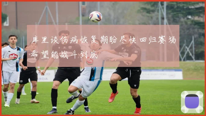 库里谈伤病恢复期盼尽快回归赛场希望能战斗到底