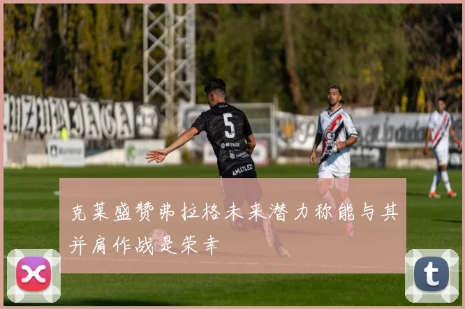 克莱盛赞弗拉格未来潜力称能与其并肩作战是荣幸