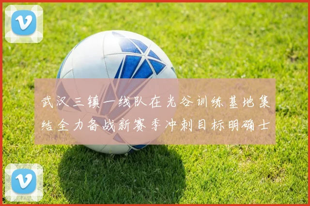武汉三镇一线队在光谷训练基地集结全力备战新赛季冲刺目标明确士气高涨