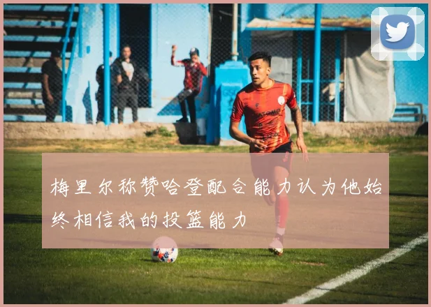 梅里尔称赞哈登配合能力认为他始终相信我的投篮能力