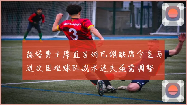 赫塔费主席直言姆巴佩缺席令皇马进攻困难球队战术迷失亟需调整