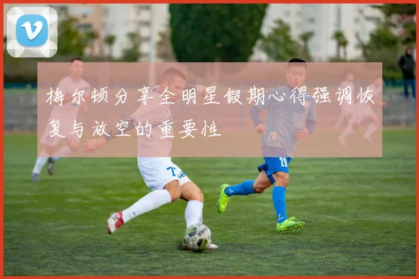 梅尔顿分享全明星假期心得强调恢复与放空的重要性