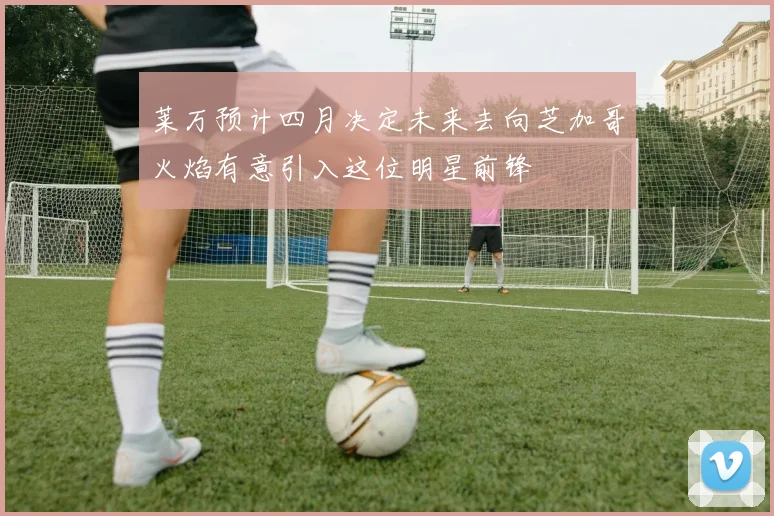 莱万预计四月决定未来去向芝加哥火焰有意引入这位明星前锋
