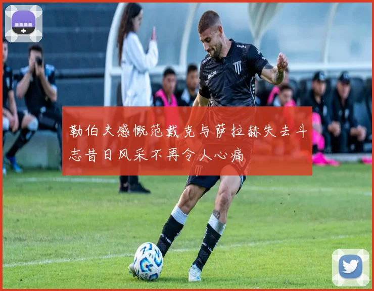 勒伯夫感慨范戴克与萨拉赫失去斗志昔日风采不再令人心痛