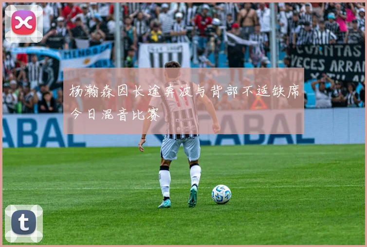 杨瀚森因长途奔波与背部不适缺席今日混音比赛
