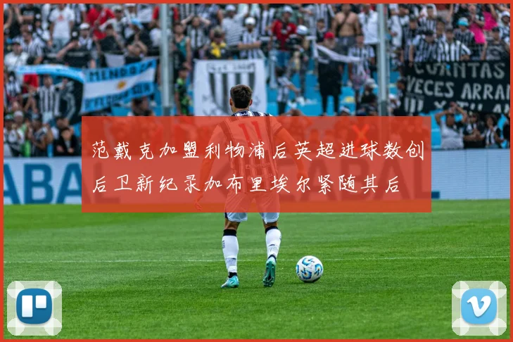 范戴克加盟利物浦后英超进球数创后卫新纪录加布里埃尔紧随其后
