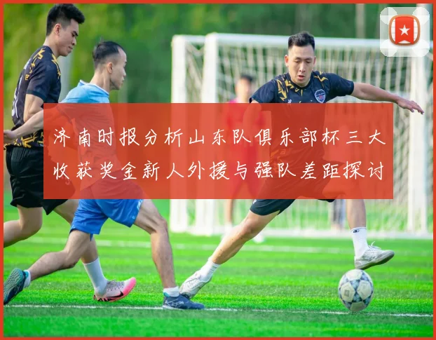 济南时报分析山东队俱乐部杯三大收获奖金新人外援与强队差距探讨