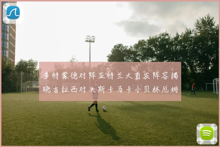 多特蒙德对阵亚特兰大首发阵容揭晓吉拉西对决斯卡马卡小贝林厄姆出战