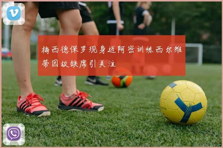 梅西德保罗现身迈阿密训练西尔维蒂因故缺席引关注